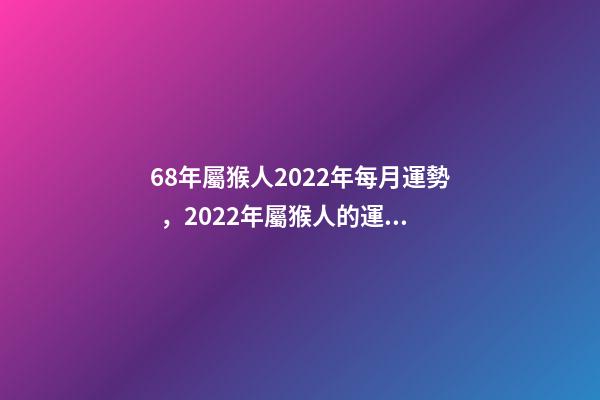 68年屬猴人2022年每月運勢，2022年屬猴人的運程 68年屬猴2022年運勢完整版，68年屬猴2022 年運勢及運程每月運程